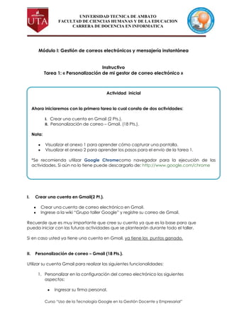 UNIVERSIDAD TECNICA DE AMBATO
                    FACULTAD DE CIENCIAS HUMANAS Y DE LA EDUCACION
                         CARRERA DE DOCENCIA EN INFORMATICA




         Módulo I: Gestión de correos electrónicos y mensajería instantánea


                                         Instructivo
              Tarea 1: « Personalización de mi gestor de correo electrónico »



                                              Actividad inicial


      Ahora iniciaremos con la primera tarea la cual consta de dos actividades:

              I. Crear una cuenta en Gmail (2 Pts.).
              II. Personalización de correo – Gmail. (18 Pts.).

      Nota:

              Visualizar el anexo 1 para aprender cómo capturar una pantalla.
              Visualizar el anexo 2 para aprender los pasos para el envío de la tarea 1.

      *Se recomienda utilizar Google Chromecomo navegador para la ejecución de las
      actividades. Si aún no lo tiene puede descargarlo de: http://www.google.com/chrome




I.     Crear una cuenta en Gmail(2 Pt.).

          Crear una cuenta de correo electrónico en Gmail.
          Ingrese a la wiki “Grupo taller Google” y registre su correo de Gmail.

Recuerde que es muy importante que cree su cuenta ya que es la base para que
pueda iniciar con las futuras actividades que se plantearán durante todo el taller.

Si en caso usted ya tiene una cuenta en Gmail, ya tiene los puntos ganado.


II.    Personalización de correo – Gmail (18 Pts.).

Utilizar su cuenta Gmail para realizar las siguientes funcionalidades:

         1. Personalizar en la configuración del correo electrónico los siguientes
            aspectos:

                   Ingresar su firma personal.

              Curso “Uso de la Tecnología Google en la Gestión Docente y Empresarial”
 