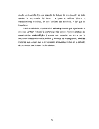 donde se desarrolla. En este aspecto del trabajo de investigación se debe
señalar la importancia del tema,           a quién o quiénes (directa o
indirectamente), beneficia, en qué consiste ese beneficio, y por qué es
importante.
     Justificar desde el punto de vista teórico (razones que argumentan el
deseo de verificar, rechazar o aportar aspectos teóricos referidos al objeto de
conocimiento), metodológico (razones que sustentan un aporte por la
utilización o creación de instrumentos y modelos de investigación), práctico
(razones que señalan que la investigación propuesta ayudará en la solución
de problemas o en la toma de decisiones).




                                      10
 
