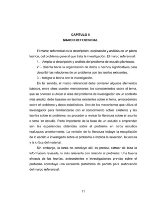 CAPÍTULO II
                             MARCO REFERENCIAL


      El marco referencial es la descripción, explicación y análisis en un plano
teórico, del problema general que trata la investigación. El marco referencial:
      1. - Amplia la descripción y análisis del problema de estudio planteado.
      2. - Orienta hacia la organización de datos o hechos significativos para
      describir las relaciones de un problema con las teorías existentes.
      3. - Integra la teoría con la investigación.
      En tal sentido, el marco referencial debe contener algunos elementos
básicos, entre otros pueden mencionarse; los conocimientos sobre el tema,
que se orientan a ubicar el área del problema de investigación en un contexto
más amplio; debe basarse en teorías existentes sobre el tema, antecedentes
sobre el problema y datos estadísticos. Uno de los mecanismos que utiliza el
investigador para familiarizarse con el conocimiento actual existente y las
teorías sobre el problema; es proceder a revisar la literatura sobre el asunto
o tema en estudio. Parte importante de la base de un estudio a emprender
son las experiencias obtenidas sobre el problema en otros estudios
realizados anteriormente. La revisión de la literatura incluye la recopilación
de lo escrito e investigado sobre el problema e implica la selección, la lectura
y la crítica del material.
      Sin embargo, la tarea no concluye allí; es preciso extraer de toda la
información revisada, lo más relevante con relación al problema. Una buena
síntesis de las teorías, antecedentes e investigaciones previas sobre el
problema constituye una excelente plataforma de partida para elaboración
del marco referencial.




                                        11
 