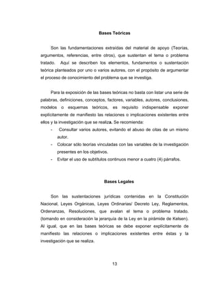 Bases Teóricas


     Son las fundamentaciones extraídas del material de apoyo (Teorías,
argumentos, referencias, entre otros), que sustentan el tema o problema
tratado.    Aquí se describen los elementos, fundamentos o sustentación
teórica planteados por uno o varios autores, con el propósito de argumentar
el proceso de conocimiento del problema que se investiga.


     Para la exposición de las bases teóricas no basta con listar una serie de
palabras, definiciones, conceptos, factores, variables, autores, conclusiones,
modelos      o   esquemas    teóricos,   es   requisito   indispensable   exponer
explícitamente de manifiesto las relaciones o implicaciones existentes entre
ellos y la investigación que se realiza. Se recomienda:
     -     Consultar varios autores, evitando el abuso de citas de un mismo
           autor.
     -     Colocar sólo teorías vinculadas con las variables de la investigación
           presentes en los objetivos.
     -     Evitar el uso de subtítulos continuos menor a cuatro (4) párrafos.




                                    Bases Legales


     Son las sustentaciones jurídicas contenidas en la Constitución
Nacional, Leyes Orgánicas, Leyes Ordinarias/ Decreto Ley, Reglamentos,
Ordenanzas, Resoluciones, que avalan el tema o problema tratado.
(tomando en consideración la jerarquía de la Ley en la pirámide de Kelsen).
Al igual, que en las bases teóricas se debe exponer explícitamente de
manifiesto las relaciones o implicaciones existentes entre éstas y la
investigación que se realiza.




                                         13
 