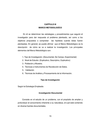 CAPÍTULO III
                         MARCO METODOLOGÍCO


      En él se determinan las estrategias y procedimientos que seguirá el
investigador para dar respuesta al problema planteado, así como a los
objetivos propuestos o comprobar           las hipótesis cuando éstas fueren
planteadas. En general, se puede afirmar que el Marco Metodológico es la
descripción   de cómo se va a realizar la investigación. Los principales
elementos del Marco Metodológico son:


     1. Tipo de Investigación: (Documental, De Campo, Experimental)
     2. Nivel de Estudio: (Explicativo, Descriptivo, Explicativo)
     3. Población y Muestra.
     4. Técnicas e Instrumentos de Recolección de Datos.
     5. Validación
     6. Técnicas de Análisis y Procesamiento de la Información.


                            Tipo de Investigación


Según la Estrategia Empleada:


                         Investigación Documental


     Consiste en el estudio de un problema, con el propósito de ampliar y
profundizar el conocimiento inherente a su naturaleza, el cual está contenido
en diversa fuentes documentales.




                                      15
 