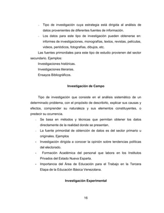 −    Tipo de investigación cuya estrategia está dirigida al análisis de
            datos provenientes de diferentes fuentes de información.
       −    Los datos para este tipo de investigación pueden obtenerse en:
            informes de investigaciones, monografías, textos, revistas, películas,
            videos, periódicos, fotografías, dibujos, etc.
       Las fuentes primordiales para este tipo de estudio provienen del sector
secundario. Ejemplos:
       Investigaciones históricas.
       Investigaciones literarias.
       Ensayos Bibliográficos.


                              Investigación de Campo


       Tipo de investigación que consiste en el análisis sistemático de un
determinado problema, con el propósito de describirlo, explicar sus causas y
efectos, comprender su naturaleza y sus elementos constituyentes, o
predecir su ocurrencia.
   −       Se basa en métodos y técnicas que permitan obtener los datos
           directamente de la realidad donde se presentan.
   −       La fuente primordial de obtención de datos es del sector primario u
           originales. Ejemplos
   -       Investigación dirigida a conocer la opinión sobre tendencias políticas
           del electorado.
   -        Formación Académica del personal que labora en los Institutos
           Privados del Estado Nueva Esparta.
   -       Importancia del Área de Educación para el Trabajo en la Tercera
           Etapa de la Educación Básica Venezolana.


                             Investigación Experimental




                                          16
 