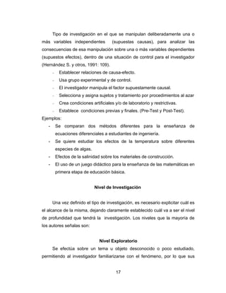 Tipo de investigación en el que se manipulan deliberadamente una o
más variables independientes            (supuestas causas), para analizar las
consecuencias de esa manipulación sobre una o más variables dependientes
(supuestos efectos), dentro de una situación de control para el investigador
(Hernández S. y otros, 1991: 109).
       −    Establecer relaciones de causa-efecto.
       −    Usa grupo experimental y de control.
       −    El investigador manipula el factor supuestamente causal.
       −    Selecciona y asigna sujetos y tratamiento por procedimientos al azar
       −    Crea condiciones artificiales y/o de laboratorio y restrictivas.
       −    Establece condiciones previas y finales. (Pre-Test y Post-Test).
Ejemplos:
   -       Se comparan dos métodos diferentes para la enseñanza de
           ecuaciones diferenciales a estudiantes de ingeniería.
   -       Se quiere estudiar los efectos de la temperatura sobre diferentes
           especies de algas.
   -       Efectos de la salinidad sobre los materiales de construcción.
   -       El uso de un juego didáctico para la enseñanza de las matemáticas en
           primera etapa de educación básica.


                                Nivel de Investigación


       Una vez definido el tipo de investigación, es necesario explicitar cuál es
el alcance de la misma, dejando claramente establecido cuál va a ser el nivel
de profundidad que tendrá la investigación. Los niveles que la mayoría de
los autores señalas son:


                                  Nivel Exploratorio
       Se efectúa sobre un tema u objeto desconocido o poco estudiado,
permitiendo al investigador familiarizarse con el fenómeno, por lo que sus


                                          17
 