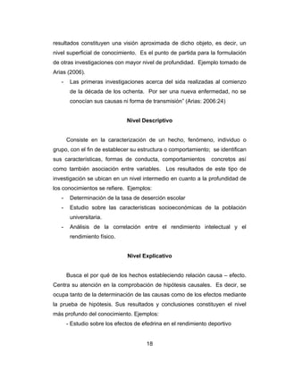 resultados constituyen una visión aproximada de dicho objeto, es decir, un
nivel superficial de conocimiento. Es el punto de partida para la formulación
de otras investigaciones con mayor nivel de profundidad. Ejemplo tomado de
Arias (2006).
   -    Las primeras investigaciones acerca del sida realizadas al comienzo
        de la década de los ochenta. Por ser una nueva enfermedad, no se
        conocían sus causas ni forma de transmisión” (Arias: 2006:24)


                               Nivel Descriptivo


       Consiste en la caracterización de un hecho, fenómeno, individuo o
grupo, con el fin de establecer su estructura o comportamiento; se identifican
sus características, formas de conducta, comportamientos         concretos así
como también asociación entre variables. Los resultados de este tipo de
investigación se ubican en un nivel intermedio en cuanto a la profundidad de
los conocimientos se refiere. Ejemplos:
   -    Determinación de la tasa de deserción escolar
   -    Estudio sobre las características socioeconómicas de la población
        universitaria.
   -    Análisis de la correlación entre el rendimiento intelectual y el
        rendimiento físico.


                               Nivel Explicativo


       Busca el por qué de los hechos estableciendo relación causa – efecto.
Centra su atención en la comprobación de hipótesis causales. Es decir, se
ocupa tanto de la determinación de las causas como de los efectos mediante
la prueba de hipótesis. Sus resultados y conclusiones constituyen el nivel
más profundo del conocimiento. Ejemplos:
       - Estudio sobre los efectos de efedrina en el rendimiento deportivo


                                       18
 