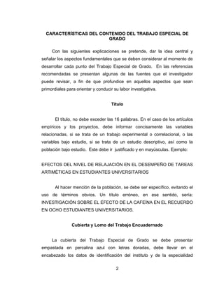 CARACTERÍSTICAS DEL CONTENIDO DEL TRABAJO ESPECIAL DE
                         GRADO

     Con las siguientes explicaciones se pretende, dar la idea central y
señalar los aspectos fundamentales que se deben considerar al momento de
desarrollar cada punto del Trabajo Especial de Grado. En las referencias
recomendadas se presentan algunas de las fuentes que el investigador
puede revisar, a fin de que profundice en aquellos aspectos que sean
primordiales para orientar y conducir su labor investigativa.


                                     Título


       El título, no debe exceder las 16 palabras. En el caso de los artículos
empíricos y los proyectos, debe informar concisamente las variables
relacionadas, si se trata de un trabajo experimental o correlacional, o las
variables bajo estudio, si se trata de un estudio descriptivo, así como la
población bajo estudio. Este debe ir justificado y en mayúsculas. Ejemplo:


EFECTOS DEL NIVEL DE RELAJACIÓN EN EL DESEMPEÑO DE TAREAS
ARTIMÉTICAS EN ESTUDIANTES UNIVERSITARIOS


       Al hacer mención de la población, se debe ser específico, evitando el
uso de términos obvios. Un título erróneo, en ese sentido, sería:
INVESTIGACIÓN SOBRE EL EFECTO DE LA CAFEÍNA EN EL RECUERDO
EN OCHO ESTUDIANTES UNIVERSITARIOS.


                Cubierta y Lomo del Trabajo Encuadernado


     La cubierta del Trabajo Especial de Grado se debe presentar
empastada en percalina azul con letras doradas, debe llevar en el
encabezado los datos de identificación del instituto y de la especialidad


                                       2
 