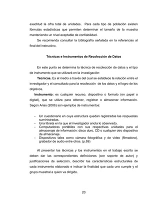 exactitud la cifra total de unidades. Para cada tipo de población existen
fórmulas estadísticas que permiten determinar el tamaño de la muestra
manteniendo un nivel aceptable de confiabilidad.
       Se recomienda consultar la bibliografía señalada en la referencias al
final del instructivo.


             Técnicas e Instrumentos de Recolección de Datos


       En este punto se determina la técnica de recolección de datos y el tipo
de instrumento que se utilizará en la investigación:
       Técnicas. Es el medio a través del cual se establece la relación entre el
investigador y el consultado para la recolección de los datos y el logro de los
objetivos.
   Instrumento: es cualquier recurso, dispositivo o formato (en papel o
digital), que se utiliza para obtener, registrar o almacenar información.
Según Arias (2006) son ejemplos de instrumentos:


   -    Un cuestionario en cuya estructura quedan registradas las respuestas
        suministradas.
   -    Una libreta en la que el investigador anota lo observado.
   -    Computadoras portátiles con sus respectivas unidades para el
        almacenaje de información: disco duro, CD o cualquier otro dispositivo
        de almacenaje.
   -    Dispositivos tales como cámara fotográfica y de video (filmadora),
        grabador de audio entre otros. (p.69)

       Al presentar las técnicas y los instrumentos en el trabajo escrito se
deben dar las correspondientes definiciones (con soporte de autor) y
justificaciones de selección, describir las características estructurales de
cada instrumento elaborado e indicar la finalidad que cada uno cumple y el
grupo muestral a quien va dirigido.




                                       20
 