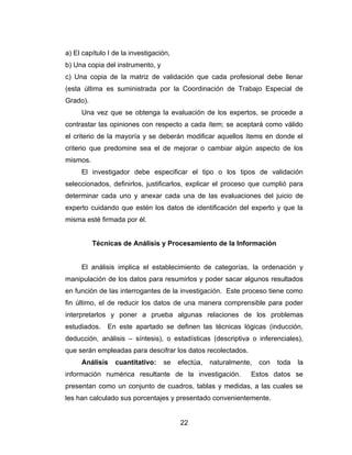 a) El capítulo I de la investigación,
b) Una copia del instrumento, y
c) Una copia de la matriz de validación que cada profesional debe llenar
(esta última es suministrada por la Coordinación de Trabajo Especial de
Grado).
     Una vez que se obtenga la evaluación de los expertos, se procede a
contrastar las opiniones con respecto a cada ítem; se aceptará como válido
el criterio de la mayoría y se deberán modificar aquellos ítems en donde el
criterio que predomine sea el de mejorar o cambiar algún aspecto de los
mismos.
     El investigador debe especificar el tipo o los tipos de validación
seleccionados, definirlos, justificarlos, explicar el proceso que cumplió para
determinar cada uno y anexar cada una de las evaluaciones del juicio de
experto cuidando que estén los datos de identificación del experto y que la
misma esté firmada por él.


          Técnicas de Análisis y Procesamiento de la Información


     El análisis implica el establecimiento de categorías, la ordenación y
manipulación de los datos para resumirlos y poder sacar algunos resultados
en función de las interrogantes de la investigación. Este proceso tiene como
fin último, el de reducir los datos de una manera comprensible para poder
interpretarlos y poner a prueba algunas relaciones de los problemas
estudiados.   En este apartado se definen las técnicas lógicas (inducción,
deducción, análisis – síntesis), o estadísticas (descriptiva o inferenciales),
que serán empleadas para descifrar los datos recolectados.
     Análisis    cuantitativo:    se    efectúa,   naturalmente,   con   toda   la
información numérica resultante de la investigación.           Estos datos se
presentan como un conjunto de cuadros, tablas y medidas, a las cuales se
les han calculado sus porcentajes y presentado convenientemente.


                                        22
 