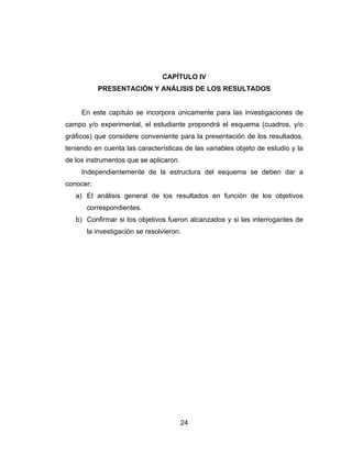 CAPÍTULO IV
           PRESENTACIÓN Y ANÁLISIS DE LOS RESULTADOS


     En este capítulo se incorpora únicamente para las investigaciones de
campo y/o experimental, el estudiante propondrá el esquema (cuadros, y/o
gráficos) que considere conveniente para la presentación de los resultados,
teniendo en cuenta las características de las variables objeto de estudio y la
de los instrumentos que se aplicaron.
     Independientemente de la estructura del esquema se deben dar a
conocer:
   a) El análisis general de los resultados en función de los objetivos
       correspondientes.
   b) Confirmar si los objetivos fueron alcanzados y si las interrogantes de
       la investigación se resolvieron.




                                        24
 