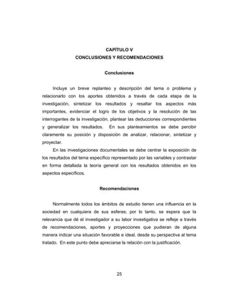 CAPÍTULO V
                 CONCLUSIONES Y RECOMENDACIONES


                                Conclusiones


     Incluye un breve replanteo y descripción del tema o problema y
relacionarlo con los aportes obtenidos a través de cada etapa de la
investigación, sintetizar los resultados y resaltar los aspectos más
importantes, evidenciar el logro de los objetivos y la resolución de las
interrogantes de la investigación, plantear las deducciones correspondientes
y generalizar los resultados.     En sus planteamientos se debe percibir
claramente su posición y disposición de analizar, relacionar, sintetizar y
proyectar.
     En las investigaciones documentales se debe centrar la exposición de
los resultados del tema específico representado por las variables y contrastar
en forma detallada la teoría general con los resultados obtenidos en los
aspectos específicos.


                             Recomendaciones


     Normalmente todos los ámbitos de estudio tienen una influencia en la
sociedad en cualquiera de sus esferas; por lo tanto, se espera que la
relevancia que dé el investigador a su labor investigativa se refleje a través
de recomendaciones, aportes y proyecciones que pudieran de alguna
manera indicar una situación favorable e ideal, desde su perspectiva al tema
tratado. En este punto debe apreciarse la relación con la justificación.




                                      25
 