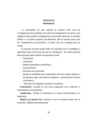 CAPÍTULO VI
                                   PROPUESTA


       La presentación de este capítulo es opcional tanto para las
investigaciones documentales como para las investigaciones de campo, pero
obligatorio para aquellas investigaciones enmarcadas dentro de un proyecto
factible o un proyecto especial. De elaborarse, será el capítulo quinto para
las investigaciones documentales y el sexto para las investigaciones de
campo.
       El esquema de este capítulo debe ser propuesto por el investigador y
dependerá hasta cierto punto del tipo de investigación. De manera general
toda propuesta debe contener los siguientes puntos:
   -    Presentación
   -    Justificación
   -    Objetivos (generales y específicos)
   -    Fundamentación
   -    Estructura de la propuesta
   -    Estudio de factibilidad (que dependiendo del tema deberá referirse a
        los aspectos: legal, sociocultural, académico, socioeconómico, técnico
        y financiero) y
   -     Otros que el investigador considere conveniente.
   Presentación. Consiste en una breve explicación de la definición y
características de la propuesta.
   Justificación. Señala la necesidad de la misma, fundamentada en el
diagnóstico.
   Objetivo (s) general (es). Expresa lo que se pretende lograr con la
propuesta. (Objetivos de la propuesta)




                                       26
 