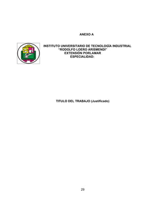 ANEXO A


INSTITUTO UNIVERSITARIO DE TECNOLOGÍA INDUSTRIAL
        “RODOLFO LOERO ARISMENDI”
            EXTENSIÓN PORLAMAR
               ESPECIALIDAD:




      TITULO DEL TRABAJO (Justificado)




                    29
 
