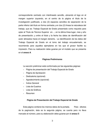 correspondiente centrado con interlineado sencillo, ubicando el logo en el
margen superior izquierdo, en el centro de la página el título de la
investigación justificado, a dos (2) espacios sencillos de separación de la
parte inferior del título en forma centrada y en dos (2) líneas la naturaleza del
trabajo, que es: Trabajo Especial de Grado presentado como requisito para
optar al Título de Técnico Superior en…; en la última línea lugar, mes y año
de presentación; y entre el título y la fecha los datos de identificación del
autor alineados hacia el margen derecho. La identificación de los datos del
Trabajo Especial de Grado en el lomo del trabajo encuadernado, se
recomienda para aquellos ejemplares en los que el grosor facilite su
impresión. Para su realización debe guiarse por el modelo que se presenta
en el anexo A


                             Páginas Preliminares


     La sección preliminar está conformada por las siguientes páginas:
     -   Página de presentación del Trabajo Especial de Grado
     -   Página de Aprobación
     -   Dedicatoria (opcional)
     -   Agradecimiento (opcional)
     -   Índice General
     -   Lista de Cuadros
     -   Lista de Gráficos
     -   Resumen


          Página de Presentación del Trabajo Especial de Grado


     Esta página contiene los mismos datos de la portada.         Para efectos
de la paginación, ésta es la segunda página, se cuenta pero no lleva
marcado el número, para su elaboración debe guiarse por el anexo B


                                       3
 