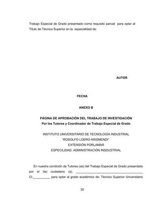 Trabajo Especial de Grado presentado como requisito parcial para optar al
Título de Técnico Superior en la especialidad de:




                                                             AUTOR




                                      FECHA


                                       ANEXO B


           PÁGINA DE APROBACIÓN DEL TRABAJO DE INVESTIGACIÓN
           Por los Tutores y Coordinador de Trabajo Especial de Grado


            INSTITUTO UNIVERSITARIO DE TECNOLOGÍA INDUSTRIAL
                          “RODOLFO LOERO ARISMENDI”
                               EXTENSIÓN PORLAMAR
                   ESPECILIDAD: ADMINISTRACIÓN INSDUSTRIAL




   En nuestra condición de Tutores (as) del Trabajo Especial de Grado presentado
por   el    (la)   ciudadano   (a),   _______________________________________
CI.__________ para optar al grado académico de: Técnico Superior Universitario



                                        30
 