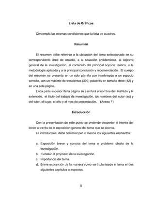 Lista de Gráficos


     Contempla las mismas condiciones que la lista de cuadros.


                                   Resumen


     El resumen debe referirse a la ubicación del tema seleccionado en su
correspondiente área de estudio, a la situación problemática, al objetivo
general de la investigación, al contenido del principal soporte teórico, a la
metodología aplicada y a la principal conclusión y recomendación. El cuerpo
del resumen se presenta en un solo párrafo con interlineado a un espacio
sencillo, con un máximo de trescientas (300) palabras en tamaño doce (12) y
en una sola página.
     En la parte superior de la página se escribirá el nombre del Instituto y la
extensión, el título del trabajo de investigación, los nombres del autor (es) y
del tutor, el lugar, el año y el mes de presentación.   (Anexo F)


                                 Introducción


     Con la presentación de este punto se pretende despertar el interés del
lector a través de la exposición general del tema que se aborda.
     La introducción, debe contener por lo menos los siguientes elementos:


     a. Exposición breve y concisa del tema o problema objeto de la
         investigación.
     b. Señalar el propósito de la investigación.
     c. Importancia del tema.
     d. Breve exposición de la manera como será planteado el tema en los
         siguientes capítulos o aspectos.




                                        5
 