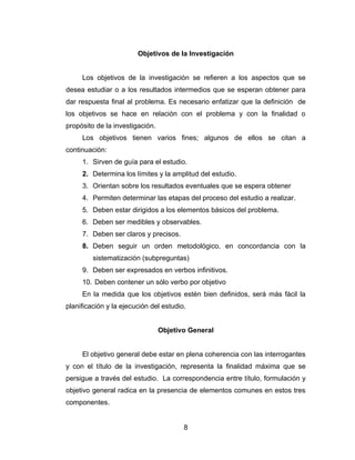 Objetivos de la Investigación


     Los objetivos de la investigación se refieren a los aspectos que se
desea estudiar o a los resultados intermedios que se esperan obtener para
dar respuesta final al problema. Es necesario enfatizar que la definición de
los objetivos se hace en relación con el problema y con la finalidad o
propósito de la investigación.
     Los objetivos tienen varios fines; algunos de ellos se citan a
continuación:
     1. Sirven de guía para el estudio.
     2. Determina los límites y la amplitud del estudio.
     3. Orientan sobre los resultados eventuales que se espera obtener
     4. Permiten determinar las etapas del proceso del estudio a realizar.
     5. Deben estar dirigidos a los elementos básicos del problema.
     6. Deben ser medibles y observables.
     7. Deben ser claros y precisos.
     8. Deben seguir un orden metodológico, en concordancia con la
         sistematización (subpreguntas)
     9. Deben ser expresados en verbos infinitivos.
     10. Deben contener un sólo verbo por objetivo
     En la medida que los objetivos estén bien definidos, será más fácil la
planificación y la ejecución del estudio.


                                 Objetivo General


     El objetivo general debe estar en plena coherencia con las interrogantes
y con el título de la investigación, representa la finalidad máxima que se
persigue a través del estudio. La correspondencia entre título, formulación y
objetivo general radica en la presencia de elementos comunes en estos tres
componentes.


                                        8
 