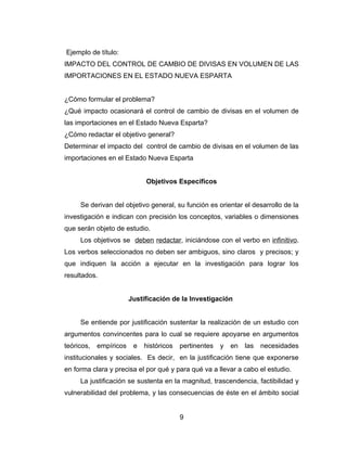 Ejemplo de título:
IMPACTO DEL CONTROL DE CAMBIO DE DIVISAS EN VOLUMEN DE LAS
IMPORTACIONES EN EL ESTADO NUEVA ESPARTA


¿Cómo formular el problema?
¿Qué impacto ocasionará el control de cambio de divisas en el volumen de
las importaciones en el Estado Nueva Esparta?
¿Cómo redactar el objetivo general?
Determinar el impacto del control de cambio de divisas en el volumen de las
importaciones en el Estado Nueva Esparta


                             Objetivos Específicos


     Se derivan del objetivo general, su función es orientar el desarrollo de la
investigación e indican con precisión los conceptos, variables o dimensiones
que serán objeto de estudio.
     Los objetivos se deben redactar, iniciándose con el verbo en infinitivo.
Los verbos seleccionados no deben ser ambiguos, sino claros y precisos; y
que indiquen la acción a ejecutar en la investigación para lograr los
resultados.


                        Justificación de la Investigación


     Se entiende por justificación sustentar la realización de un estudio con
argumentos convincentes para lo cual se requiere apoyarse en argumentos
teóricos,   empíricos    e   históricos   pertinentes   y   en   las   necesidades
institucionales y sociales. Es decir, en la justificación tiene que exponerse
en forma clara y precisa el por qué y para qué va a llevar a cabo el estudio.
     La justificación se sustenta en la magnitud, trascendencia, factibilidad y
vulnerabilidad del problema, y las consecuencias de éste en el ámbito social


                                          9
 