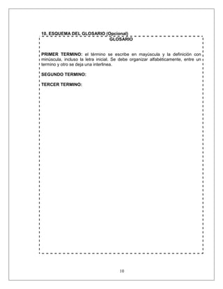 10
10. ESQUEMA DEL GLOSARIO (Opcional)
GLOSARIO
PRIMER TERMINO: el término se escribe en mayúscula y la definición con
minúscula, incluso la letra inicial. Se debe organizar alfabéticamente, entre un
termino y otro se deja una interlinea.
SEGUNDO TERMINO:
TERCER TERMINO:
 