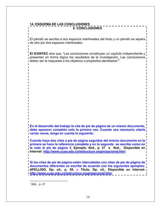 14
14. ESQUEMA DE LAS CONCLUSIONES
8. CONCLUSIONES
El párrafo se escribe a dos espacios interlineales del título y un párrafo se separa
de otro por dos espacios interlineales.
El ICONTEC dice que: “Las conclusiones constituyen un capítulo independiente y
presentan en forma lógica los resultados de la investigación. Las conclusiones
deben ser la respuesta a los objetivos o propósitos planteados”2
.
En el desarrollo del trabajo la cita de pie de página de un mismo documento,
debe aparecer completa solo la primera vez. Cuando sea necesario citarla
varias veces, tenga en cuenta lo siguiente:
Cuando haya dos citas a pie de página seguidas del mismo documento en la
primera se hace la referencia completa y en la segunda se escribe como en
la nota al pie de página 2. Ejemplo: Ibíd., p. 27 o Ibíd., Disponible en
Internet: http://www.cuao.edu.co/estructura organizacional.htm/
Si las citas de pie de página están intercaladas con citas de pie de página de
documentos diferentes se escribe de acuerdo con los siguientes ejemplos:
APELLIDO, Op. cit., p. 58. o Título, Op. cit., Disponible en Internet:
http://www.cuao.edu.co/estructura organizacional.htm/
2
Ibíd., p. 27
 