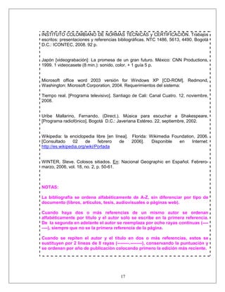17
INSTITUTO COLOMBIANO DE NORMAS TÉCNICAS y CERTIFICACIÓN. Trabajos
escritos: presentaciones y referencias bibliográficas. NTC 1486, 5613, 4490. Bogotá
D.C.: ICONTEC, 2008. 92 p.
Japón [videograbación]: La promesa de un gran futuro. México: CNN Productions,
1999. 1 videocasete (8 min.): sonido, color. + 1 guía 5 p.
Microsoft office word 2003 versión for Windows XP [CD-ROM]. Redmond,
Washington: Microsoft Corporation, 2004. Requerimientos del sistema:
Tiempo real. [Programa televisivo]. Santiago de Cali: Canal Cuatro. 12, noviembre,
2008.
Uribe Mallarino, Fernando. (Direct.). Música para escuchar a Shakespeare.
[Programa radiofónico]. Bogotá D.C.: Javeriana Estéreo. 22, septiembre, 2002.
Wikipedia: la enciclopedia libre [en línea]. Florida: Wikimedia Foundation, 2006.
[Consultado 02 de febrero de 2006]. Disponible en Internet:
http://es.wikipedia.org/wiki/Portada
WINTER, Steve. Colosos sitiados. En: Nacional Geographic en Español. Febrero-
marzo, 2006, vol. 18, no. 2, p. 50-61.
NOTAS:
La bibliografía se ordena alfabéticamente de A-Z, sin diferenciar por tipo de
documento (libros, artículos, tesis, audiovisuales o páginas web).
Cuando haya dos o más referencias de un mismo autor se ordenan
alfabéticamente por título y el autor solo se escribe en la primera referencia.
De la segunda en adelante el autor se reemplaza por ocho rayas continuas (----
----), siempre que no se la primera referencia de la página.
Cuando se repiten el autor y el título en dos o más referencias, estos se
sustituyen por 2 líneas de 8 rayas (--------.--------), conservando la puntuación y
se ordenan por año de publicación colocando primero la edición más reciente.
 