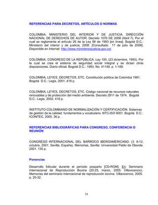 18
REFERENCIAS PARA DECRETOS, ARTÍCULOS O NORMAS
COLOMBIA. MINISTERIO DEL INTERIOR Y DE JUSTICIA. DIRECCIÓN
NACIONAL DE DERECHOS DE AUTOR. Decreto 1070 DE 2008 (Abril 7). Por el
cual se reglamenta el artículo 26 de la Ley 98 de 1993 [en línea]. Bogotá D.C.:
Ministerio del interior y de justicia, 2008. [Consultado 17 de julio de 2008].
Disponible en Internet: http://www.mininteriorjusticia.gov.co/
COLOMBIA. CONGRESO DE LA REPÚBLICA. Ley 100. (23 diciembre, 1993). Por
la cual se crea el sistema de seguridad social integral y se dictan otras
disposiciones. Diario oficial. Bogotá D.C.: 1993. No. 41148. p. 1-168.
COLOMBIA, LEYES, DECRETOS, ETC. Constitución política de Colombia 1981.
Bogotá D.C.: Legis, 2001. 418 p.
COLOMBIA, LEYES, DECRETOS, ETC. Código nacional de recursos naturales
renovables y de protección del medio ambiente. Decreto 2811 de 1974. Bogotá
D.C.: Legis, 2002. 416 p.
INSTITUTO COLOMBIANO DE NORMALIZACIÓN Y CERTIFICACIÓN. Sistemas
de gestión de la calidad: fundamentos y vocabulario. NTC-ISO 9001. Bogotá D.C.:
ICONTEC, 2005. 36 p.
REFERENCIAS BIBLIOGRÁFICAS PARA CONGRESO, CONFERENCIA O
REUNIÓN
CONGRESO INTERNACIONAL DEL BARROCO IBEROAMERICANO. (3: 8-12,
octubre, 2001: Sevilla, España). Memorias. Sevilla: Universidad Pablo de Olavide,
2001. 130 p.
Ponencias
Desarrollo folicular durante el período posparto [CD-ROM]. En: Seminario
Internacional de Reproducción Bovina (20-25, marzo, 2005: Villavicencio).
Memorias del seminario internacional de reproducción bovina. Villavicencio, 2005.
p. 25-32.
 