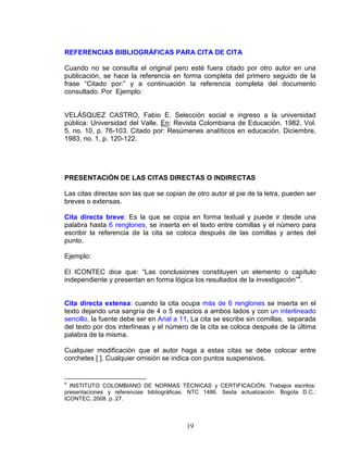 19
REFERENCIAS BIBLIOGRÁFICAS PARA CITA DE CITA
Cuando no se consulta el original pero esté fuera citado por otro autor en una
publicación, se hace la referencia en forma completa del primero seguido de la
frase “Citado por:” y a continuación la referencia completa del documento
consultado. Por Ejemplo:
VELÁSQUEZ CASTRO, Fabio E. Selección social e ingreso a la universidad
pública: Universidad del Valle. En: Revista Colombiana de Educación. 1982, Vol.
5, no. 10, p. 76-103. Citado por: Resúmenes analíticos en educación. Diciembre,
1983, no. 1, p. 120-122.
PRESENTACIÓN DE LAS CITAS DIRECTAS O INDIRECTAS
Las citas directas son las que se copian de otro autor al pie de la letra, pueden ser
breves o extensas.
Cita directa breve: Es la que se copia en forma textual y puede ir desde una
palabra hasta 6 renglones, se inserta en el texto entre comillas y el número para
escribir la referencia de la cita se coloca después de las comillas y antes del
punto.
Ejemplo:
El ICONTEC dice que: “Las conclusiones constituyen un elemento o capítulo
independiente y presentan en forma lógica los resultados de la investigación”4
.
Cita directa extensa: cuando la cita ocupa más de 6 renglones se inserta en el
texto dejando una sangría de 4 o 5 espacios a ambos lados y con un interlineado
sencillo, la fuente debe ser en Arial a 11. La cita se escribe sin comillas, separada
del texto por dos interlíneas y el número de la cita se coloca después de la última
palabra de la misma.
Cualquier modificación que el autor haga a estas citas se debe colocar entre
corchetes [ ]. Cualquier omisión se indica con puntos suspensivos.
4
INSTITUTO COLOMBIANO DE NORMAS TÉCNICAS y CERTIFICACIÓN. Trabajos escritos:
presentaciones y referencias bibliográficas. NTC 1486. Sexta actualización. Bogota D.C.:
ICONTEC, 2008. p. 27.
 