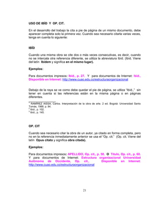 21
USO DE IBÍD Y OP. CIT.
En el desarrollo del trabajo la cita a pie de página de un mismo documento, debe
aparecer completa solo la primera vez. Cuando sea necesario citarla varias veces,
tenga en cuenta lo siguiente:
IBÍD
Cuando una misma obra se cite dos o más veces consecutivas, es decir, cuando
no se intercala otra referencia diferente, se utiliza la abreviatura Ibíd. (Ibíd. Viene
del latín Ibidem y significa en el mismo lugar).
Ejemplos:
Para documentos impresos: Ibíd., p. 27. Y para documentos de Internet: Ibíd.,
Disponible en Internet: http://www.cuao.edu.co/estructuraorganizacional
Debajo de la raya se ve como debe quedar el pie de página, se utiliza “Ibíd.,” sin
tener en cuenta si las referencias están en la misma página o en páginas
diferentes.
________________
1
RAMÍREZ AISSA, Carlos. Interpretación de la obra de arte. 2 ed. Bogotá: Universidad Santo
Tomás, 1988. p. 84.
2
Ibíd., p. 102.
3
Ibíd., p. 145.
OP. CIT
Cuando sea necesario citar la obra de un autor, ya citado en forma completa, pero
no en la referencia inmediatamente anterior se usa el “Op. cit.” (Op. cit. Viene del
latín Opus citato y significa obra citada).
Ejemplos:
Para documentos impresos: APELLIDO, Op. cit., p. 58. O Título, Op. cit., p. 60.
Y para documentos de Internet: Estructura organizacional Universidad
Autónoma de Occidente, Op. cit., Disponible en Internet:
http://www.cuao.edu.co/estructuraorganizacional
 