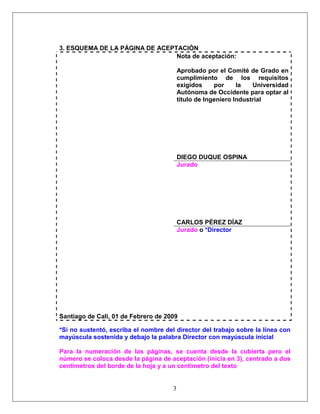 3
3. ESQUEMA DE LA PÁGINA DE ACEPTACIÓN
Nota de aceptación:
Aprobado por el Comité de Grado en
cumplimiento de los requisitos
exigidos por la Universidad
Autónoma de Occidente para optar al
título de Ingeniero Industrial
DIEGO DUQUE OSPINA
Jurado
CARLOS PÉREZ DÍAZ
Jurado o *Director
Santiago de Cali, 01 de Febrero de 2009
*Si no sustentó, escriba el nombre del director del trabajo sobre la línea con
mayúscula sostenida y debajo la palabra Director con mayúscula inicial
Para la numeración de las páginas, se cuenta desde la cubierta pero el
número se coloca desde la página de aceptación (inicia en 3), centrado a dos
centímetros del borde de la hoja y a un centímetro del texto
 