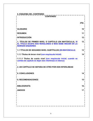 6
6. ESQUEMA DEL CONTENIDO
CONTENIDO
pág.
GLOSARIO 10
RESUMEN 11
INTRODUCCIÓN 12
1. TÍTULOS DE PRIMER NIVEL O CAPÍTULO (EN MAYÚSCULA), SI
EL TÍTULO OCUPA DOS RENGLONES O MÁS DEBE INICIAR EN LA
MARGEN IZQUIERDA
13
1.1 TÍTULOS DE SEGUNDO NIVEL SUBTÍTULOS (EN MAYÚSCULA) 13
1.1.1 Títulos de tercer nivel (con mayúscula inicial) 14
1.1.1.1 Títulos de cuarto nivel (con mayúscula inicial, cuando se
cambia de capítulo se dejan dos interlineas en blanco)
2. UN CAPÍTULO SE SEPARA DE OTRO POR DOS INTERLINEAS
8. CONCLUSIONES 14
9. RECOMENDACIONES 15
BIBLIOGRAFÍA 16
ANEXOS 17
 
