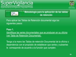 34
Metodología para la aplicación de las tablas
de retención
Para aplicar las Tablas de Retención documental siga los
siguientes pasos:
Paso 1.
Identifique las series documentales que se producen en su oficina
(ver Tabla de Retención Documental).
Tenga a la mano las Tablas de retención Documental de la oficina o
dependencia con el propósito de establecer que series y subseries
le corresponde de acuerdo a la función que cumplen.
 