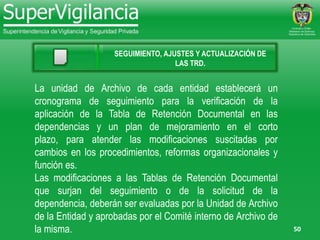 50
SEGUIMIENTO, AJUSTES Y ACTUALIZACIÓN DE
LAS TRD.
La unidad de Archivo de cada entidad establecerá un
cronograma de seguimiento para la verificación de la
aplicación de la Tabla de Retención Documental en las
dependencias y un plan de mejoramiento en el corto
plazo, para atender las modificaciones suscitadas por
cambios en los procedimientos, reformas organizacionales y
función es.
Las modificaciones a las Tablas de Retención Documental
que surjan del seguimiento o de la solicitud de la
dependencia, deberán ser evaluadas por la Unidad de Archivo
de la Entidad y aprobadas por el Comité interno de Archivo de
la misma.
 