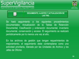 52
SEGUIMIENTO, AJUSTES Y ACTUALIZACIÓN DE
LAS TRD.
Se hará seguimiento a los siguientes procedimientos
documentales: Actualización de la Tablas de Retención
Documental, Clasificación y ordenación documental, inventario
documental, conservación y acceso. El seguimiento se realizará
periódicamente por lo menos una vez al año.
En los archivos de gestión que tengan requerimientos de
mejoramiento, el seguimiento debe contemplarse como una
actividad prioritaria, liderada por las Unidades de Archivo y los
Jefes de Oficina
 