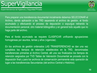 55
Para preparar una transferencia documental inicialmente debemos SELECIONAR el
Archivo, dando aplicación a las TRD separando el archivo de gestión, el fondo
acumulado y efectuando el proceso de depuración o expurgue retirando la
documentación personal, otro material bibliográfico y en general todo aquello que no
haga parte del archivo.
Para el fondo acumulado se requiere CLASIFICAR unificando agrupaciones
homogéneas por asuntos, temas y años (vigencias) .
En los archivos de gestión ordenados LAS TRANSFERENCIAS se dan una vez
cumplidos los tiempos de retención establecidos en la TRD, denominadas
transferencias primarias al Archivo Central, allí una vez finalizados los tiempos de
retención asignados por TVD Tablas de Valoración Documental se procede con la
disposición final y para los archivos de conservación permanente esta operación da
lugar a las transferencias Secundarias (del archivo Central o Histórico).
 