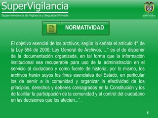 6
NORMATIVIDAD
El objetivo esencial de los archivos, según lo señala el artículo 4° de
la Ley 594 de 2000, Ley General de Archivos, ...“ es el de disponer
de la documentación organizada, en tal forma que la información
institucional sea recuperable para uso de la administración en el
servicio al ciudadano y como fuente de historia; por lo mismo, los
archivos harán suyos los fines esenciales del Estado, en particular
los de servir a la comunidad y organizar la efectividad de los
principios, derechos y deberes consagrados en la Constitución y los
de facilitar la participación de la comunidad y el control del ciudadano
en las decisiones que los afecten...” .
 