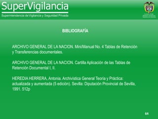 64
BIBLIOGRAFÍA
ARCHIVO GENERAL DE LA NACION. Mini/Manual No. 4 Tablas de Retención
y Transferencias documentales.
ARCHIVO GENERAL DE LA NACION. Cartilla Aplicación de las Tablas de
Retención Documental I, II.
HEREDIA HERRERA, Antonia. Archivística General Teoría y Práctica:
actualizada y aumentada (5 edición). Sevilla: Diputación Provincial de Sevilla,
1991. 512p
 