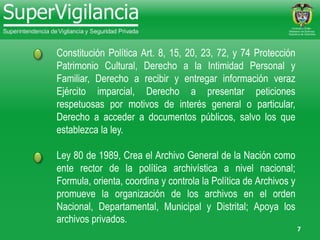 7
Constitución Política Art. 8, 15, 20, 23, 72, y 74 Protección
Patrimonio Cultural, Derecho a la Intimidad Personal y
Familiar, Derecho a recibir y entregar información veraz
Ejército imparcial, Derecho a presentar peticiones
respetuosas por motivos de interés general o particular,
Derecho a acceder a documentos públicos, salvo los que
establezca la ley.
Ley 80 de 1989, Crea el Archivo General de la Nación como
ente rector de la política archivística a nivel nacional;
Formula, orienta, coordina y controla la Política de Archivos y
promueve la organización de los archivos en el orden
Nacional, Departamental, Municipal y Distrital; Apoya los
archivos privados.
 