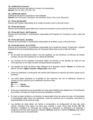 19.- Calificación (numero):
Calificación del alumno apuntada en número ó en abreviatura.
Ejemplo: (SI), (A), (NA), (12), (08), (18).

20.- Calificación (letra):
Calificación del alumno apuntada en letra detallada.
Ejemplo: (Sin Información), (Aprobado), (No Aprobado), (Doce), (Cero ocho), (Dieciocho).

21.- Firma del Docente:
Nombre del Profesor responsable de la unidad curricular a puño y letra del mismo.

22.- Firma del Vocero:
Nombre del estudiante responsable de la Vocería de la sección a puño y letra del mismo.

23.- Firma del Coord., del Programa:
Nombre del Coordinador ó Coordinadora responsable del Programa de Formación a puño y letra del
mismo.

24.- Firma del Coord., de Aldea:
Nombre del Coordinador ó Coordinadora responsable de la Aldea a puño y letra del mismo.

25.- Firma del Coord., de C.I.P.E.E.:
Nombre del Coordinador ó Coordinadora responsable de la Unidad de Ingreso, Prosecución y Egreso
Estudiantil de la Universidad Bolivariana de Venezuela Sede Zulia a puño y letra del mismo.

NOTA:
•   En los datos del estudiante deben ir los dos Apellidos, los dos Nombres y el Número de Cédula
    correcto, tal cual como aparece en su cédula de identidad.

•   Los nombres de las unidades curriculares deben ser escritos en las planillas de notas tal cual
    como aparecen en la malla curricular correspondiente al programa.

•   Las planillas de notas de idioma debe reflejarse de la siguiente manera: Idioma: El nombre del
    idioma. Es decir: Ingles, Francés o Wayuunaiki, entre otros.

•   Cerrar en paréntesis a continuación del nombre del Programa la mención del mismo (casos que lo
    ameriten)

•   Las notas deben asentarse en la planilla en dos columnas una con la calificación escrita en
    número y la otra columna con la calificación escrita en letra.
    Ejemplo:
    20------------- Veinte.
    05------------- Cero Cinco.

•   Es de suma importancia que las planillas de notas estén debidamente selladas por la Coordinación
    de la Aldea y firmadas por todas las personas señaladas a certificar.

•   En caso de algún problema y el docente no haya podido firmar las actas de notas, el Coordinador
    o Coordinadora debe hacer una aclaratoria o acta de resolución por lo acaecido, asumiendo la
    responsabilidad de las actas de notas.

•   Las planillas de notas deben ser hechas a computadora en configuración de hoja tipo carta
    vertical, impresión tinta negra, con letra para nombres y notas Times New Roman (Nº 10).
    Nombres y Apellidos en minúscula con iniciales en mayúscula, en alineación a la izquierda y
    márgenes en la hoja: lado Izquierdo y Derecho (2Ctms), Superior e Inferior (1.5Ctms). Este último
    es necesario para su encuadernado.
                                                                                           ML/JD 08/2009
 