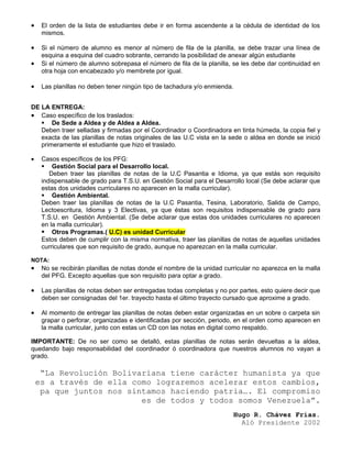 •    El orden de la lista de estudiantes debe ir en forma ascendente a la cédula de identidad de los
     mismos.

•    Si el número de alumno es menor al número de fila de la planilla, se debe trazar una línea de
     esquina a esquina del cuadro sobrante, cerrando la posibilidad de anexar algún estudiante
•    Si el número de alumno sobrepasa el número de fila de la planilla, se les debe dar continuidad en
     otra hoja con encabezado y/o membrete por igual.

•    Las planillas no deben tener ningún tipo de tachadura y/o enmienda.


DE LA ENTREGA:
• Caso específico de los traslados:
    De Sede a Aldea y de Aldea a Aldea.
   Deben traer selladas y firmadas por el Coordinador o Coordinadora en tinta húmeda, la copia fiel y
   exacta de las planillas de notas originales de las U.C vista en la sede o aldea en donde se inició
   primeramente el estudiante que hizo el traslado.

•    Casos específicos de los PFG:
      Gestión Social para el Desarrollo local.
        Deben traer las planillas de notas de la U.C Pasantia e Idioma, ya que estás son requisito
     indispensable de grado para T.S.U. en Gestión Social para el Desarrollo local (Se debe aclarar que
     estas dos unidades curriculares no aparecen en la malla curricular).
      Gestión Ambiental.
     Deben traer las planillas de notas de la U.C Pasantia, Tesina, Laboratorio, Salida de Campo,
     Lectoescritura, Idioma y 3 Electivas, ya que éstas son requisitos indispensable de grado para
     T.S.U. en Gestión Ambiental. (Se debe aclarar que estas dos unidades curriculares no aparecen
     en la malla curricular).
      Otros Programas.( U.C) es unidad Curricular
     Estos deben de cumplir con la misma normativa, traer las planillas de notas de aquellas unidades
     curriculares que son requisito de grado, aunque no aparezcan en la malla curricular.

NOTA:
•    No se recibirán planillas de notas donde el nombre de la unidad curricular no aparezca en la malla
     del PFG. Excepto aquellas que son requisito para optar a grado.

•    Las planillas de notas deben ser entregadas todas completas y no por partes, esto quiere decir que
     deben ser consignadas del 1er. trayecto hasta el último trayecto cursado que aproxime a grado.

•    Al momento de entregar las planillas de notas deben estar organizadas en un sobre o carpeta sin
     grapar o perforar, organizadas e identificadas por sección, periodo, en el orden como aparecen en
     la malla curricular, junto con estas un CD con las notas en digital como respaldo.

IMPORTANTE: De no ser como se detalló, estas planillas de notas serán devueltas a la aldea,
quedando bajo responsabilidad del coordinador ó coordinadora que nuestros alumnos no vayan a
grado.

     “La Revolución Bolivariana tiene carácter humanista ya que
    es a través de ella como lograremos acelerar estos cambios,
     pa que juntos nos sintamos haciendo patria…. El compromiso
                          es de todos y todos somos Venezuela”.
                                                                        Hugo R. Chávez Frías.
                                                                          Aló Presidente 2002
 