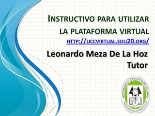 INSTRUCTIVO PARA UTILIZAR
LA PLATAFORMA VIRTUAL
HTTP://UCCVIRTUAL.EDU20.ORG/
Leonardo Meza De La Hoz
Tutor
 