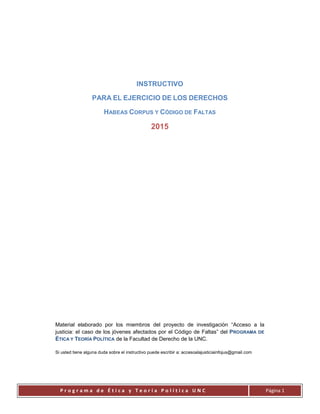 P r o g r a m a d e É t i c a y T e o r í a P o l í t i c a U N C Página 1
INSTRUCTIVO
PARA EL EJERCICIO DE LOS DERECHOS
HABEAS CORPUS Y CÓDIGO DE FALTAS
2015
Material elaborado por los miembros del proyecto de investigación “Acceso a la
justicia: el caso de los jóvenes afectados por el Código de Faltas” del PROGRAMA DE
ÉTICA Y TEORÍA POLÍTICA de la Facultad de Derecho de la UNC.
Si usted tiene alguna duda sobre el instructivo puede escribir a: accesoalajusticiainfojus@gmail.com
 