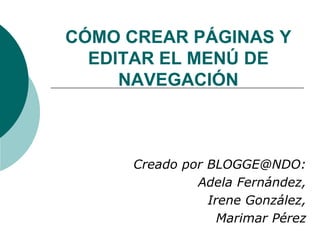 CÓMO CREAR PÁGINAS Y EDITAR EL MENÚ DE NAVEGACIÓN Creado por BLOGGE@NDO: Adela Fernández,  Irene González,  Marimar Pérez 