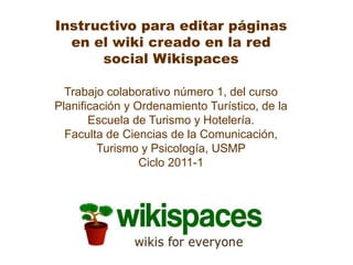 Instructivo para editar páginas en el wiki creado en la red social Wikispaces Trabajo colaborativo número 1, del curso Planificación y Ordenamiento Turístico, de la Escuela de Turismo y Hotelería. Faculta de Ciencias de la Comunicación, Turismo y Psicología, USMP Ciclo 2011-1 