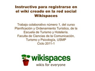Instructivo para registrarse en el wiki creado en la red social Wikispaces Trabajo colaborativo número 1, del curso Planificación y Ordenamiento Turístico, de la Escuela de Turismo y Hotelería. Faculta de Ciencias de la Comunicación, Turismo y Psicología, USMP Ciclo 2011-1 
