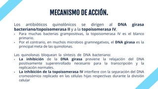 MECANISMO DE ACCIÓN.
Los antibióticos quinolónicos se dirigen al DNA girasa
bacteriano/topoisomerasa II y a la topoisomerasa IV.
• Para muchas bacterias grampositivas, la topoisomerasa IV es el blanco
primario.
• Por el contrario, en muchos microbios gramnegativos, el DNA girasa es la
principal meta de las quinolonas.
Las quinolonas bloquean la síntesis de DNA bacteriano:
• La inhibición de la DNA girasa previene la relajación del DNA
positivamente superenrollado necesario para la transcripción y la
replicación normales.
• La inhibición de la topoisomerasa IV interfiere con la separación del DNA
cromosómico replicado en las células hijas respectivas durante la división
celular
 