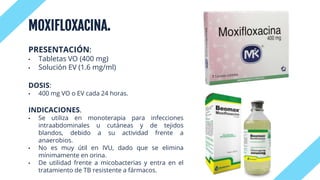MOXIFLOXACINA.
PRESENTACIÓN:
• Tabletas VO (400 mg)
• Solución EV (1.6 mg/ml)
DOSIS:
• 400 mg VO o EV cada 24 horas.
INDICACIONES.
• Se utiliza en monoterapia para infecciones
intraabdominales u cutáneas y de tejidos
blandos, debido a su actividad frente a
anaerobios.
• No es muy útil en IVU, dado que se elimina
mínimamente en orina.
• De utilidad frente a micobacterias y entra en el
tratamiento de TB resistente a fármacos.
 