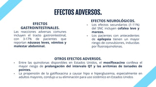 EFECTOS ADVERSOS.
EFECTOS
GASTROINTESTINALES.
Las reacciones adversas comunes
incluyen el tracto gastrointestinal,
con 3-17% de pacientes que
reportan náuseas leves, vómitos y
malestar abdominal.
EFECTOS NEUROLÓGICOS.
• Los efectos secundarios (1-11%)
del SNC incluyen cefalea leve y
mareos.
• Los pacientes con antecedentes
de epilepsia tienen un mayor
riesgo de convulsiones, inducidas
por fluoroquinolonas.
OTROS EFECTOS ADVERSOS.
• Entre las quinolonas disponibles en Estados Unidos, el moxifloxacino conlleva el
mayor riesgo de prolongación del intervalo QT y las arritmias de torsades de
pointes.
• La propensión de la gatifloxacina a causar hipo e hiperglucemia, especialmente en
adultos mayores, condujo a su eliminación para uso sistémico en Estados Unidos
 