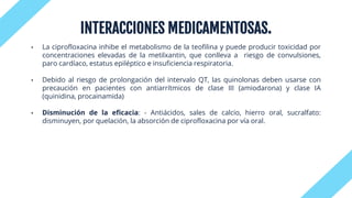 INTERACCIONES MEDICAMENTOSAS.
• La ciprofloxacina inhibe el metabolismo de la teofilina y puede producir toxicidad por
concentraciones elevadas de la metilxantin, que conlleva a riesgo de convulsiones,
paro cardíaco, estatus epiléptico e insuficiencia respiratoria.
• Debido al riesgo de prolongación del intervalo QT, las quinolonas deben usarse con
precaución en pacientes con antiarrítmicos de clase III (amiodarona) y clase IA
(quinidina, procainamida)
• Disminución de la eficacia: - Antiácidos, sales de calcio, hierro oral, sucralfato:
disminuyen, por quelación, la absorción de ciprofloxacina por vía oral.
 