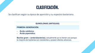 CLASIFICACIÓN.
Se clasifican según su época de aparición y su espectro bacteriano.
QUINOLONAS (ANTIGUAS)
PRIMERA GENERACIÓN.
- Ácido nalidíxico
- Ácido pipemídico
Bacilos gram – (enterobacterias), actualmente ya no tienen uso porque
la mayoría de bacterias son resistentes y poseen efectos adversos.
 