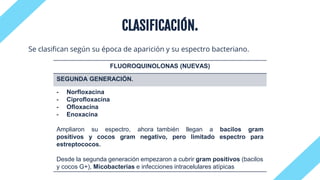 CLASIFICACIÓN.
Se clasifican según su época de aparición y su espectro bacteriano.
FLUOROQUINOLONAS (NUEVAS)
SEGUNDA GENERACIÓN.
- Norfloxacina
- Ciprofloxacina
- Ofloxacina
- Enoxacina
Ampliaron su espectro, ahora también llegan a bacilos gram
positivos y cocos gram negativo, pero limitado espectro para
estreptococos.
Desde la segunda generación empezaron a cubrir gram positivos (bacilos
y cocos G+), Micobacterias e infecciones intracelulares atípicas
 