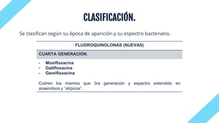 CLASIFICACIÓN.
Se clasifican según su época de aparición y su espectro bacteriano.
FLUOROQUINOLONAS (NUEVAS)
CUARTA GENERACIÓN.
- Moxifloxacina
- Gatifloxacina
- Gemifloxacina
Cubren los mismos que 3ra generación y espectro extendido en
anaerobios y “atípicos”.
 