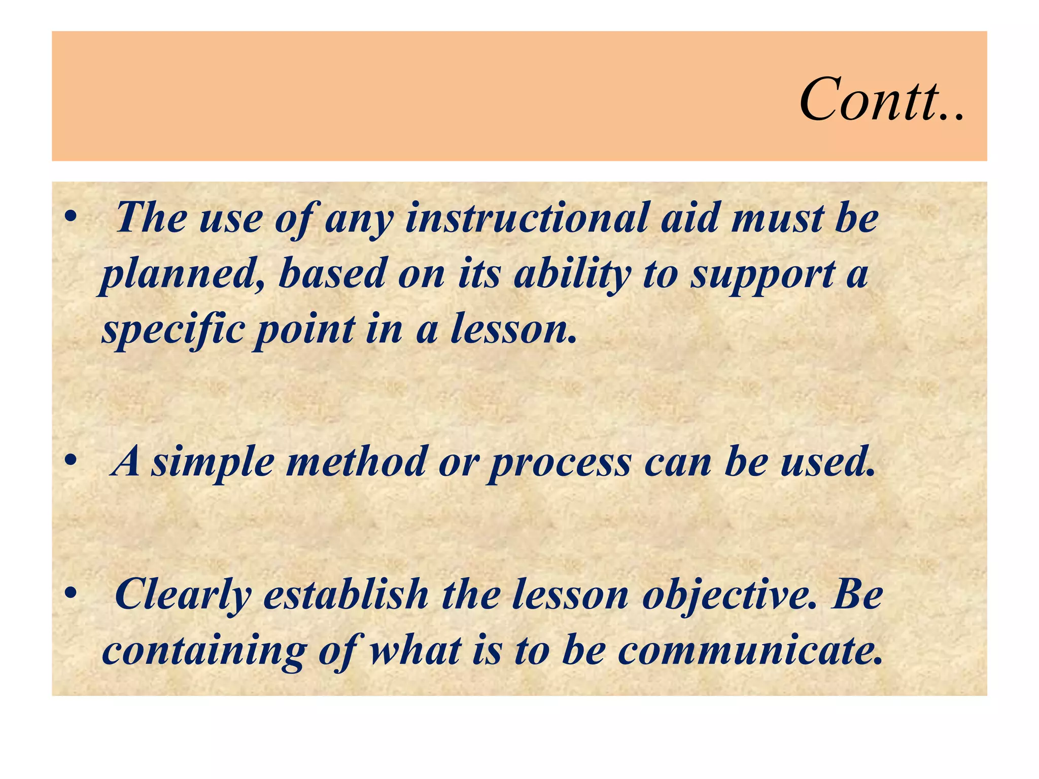 Contt..
• The use of any instructional aid must be
planned, based on its ability to support a
specific point in a lesson.
• A simple method or process can be used.
• Clearly establish the lesson objective. Be
containing of what is to be communicate.
 